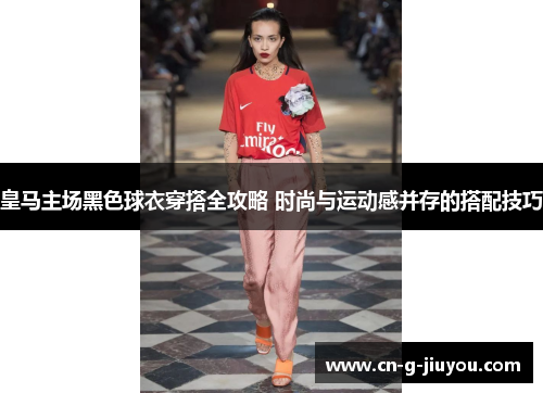 皇马主场黑色球衣穿搭全攻略 时尚与运动感并存的搭配技巧 皇马主场黑色球衣穿搭全攻略 时尚与运动感并存的搭配技巧