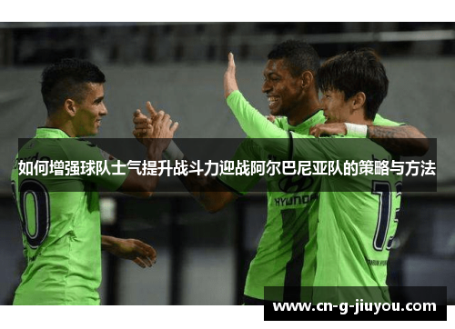 如何增强球队士气提升战斗力迎战阿尔巴尼亚队的策略与方法 如何增强球队士气提升战斗力迎战阿尔巴尼亚队的策略与方法