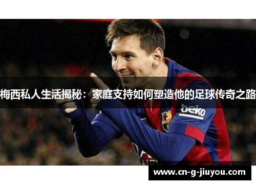 梅西私人生活揭秘:家庭支持如何塑造他的足球传奇之路 梅西私人生活揭秘:家庭支持如何塑造他的足球传奇之路