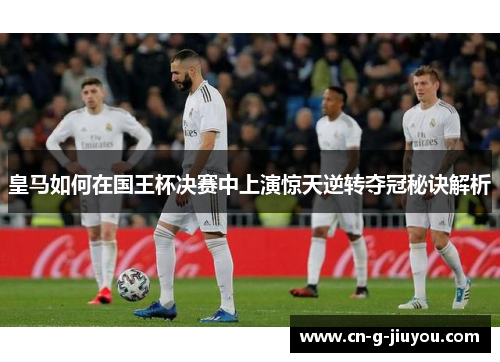皇马如何在国王杯决赛中上演惊天逆转夺冠秘诀解析 皇马如何在国王杯决赛中上演惊天逆转夺冠秘诀解析