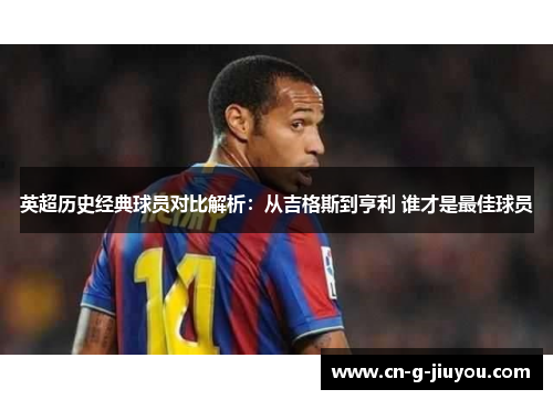 英超历史经典球员对比解析:从吉格斯到亨利 谁才是最佳球员 英超历史经典球员对比解析:从吉格斯到亨利 谁才是最佳球员