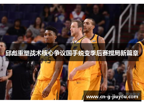 邱彪重塑战术核心争议国手蜕变季后赛搅局新篇章 邱彪重塑战术核心争议国手蜕变季后赛搅局新篇章