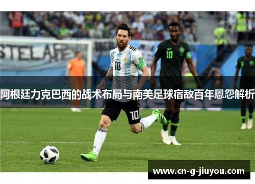 阿根廷力克巴西的战术布局与南美足球宿敌百年恩怨解析 阿根廷力克巴西的战术布局与南美足球宿敌百年恩怨解析