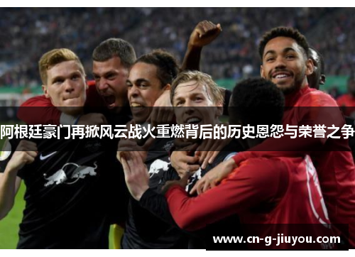 阿根廷豪门再掀风云战火重燃背后的历史恩怨与荣誉之争 阿根廷豪门再掀风云战火重燃背后的历史恩怨与荣誉之争